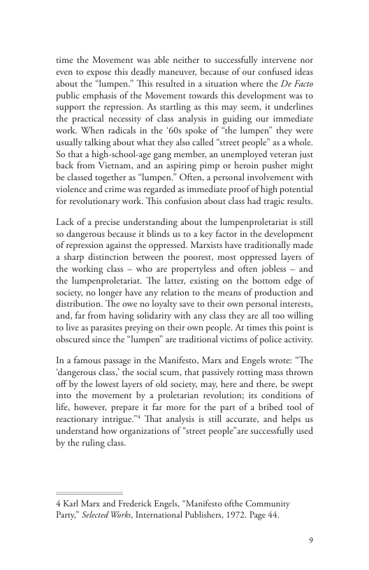 time the Movement was able neither to successfully intervene nor even 10 expose this deadly maneuver, because of our confused ideas about the “lumpen.” This resulted in a situation where the De Faco public emphasis of the Movement towards this development was to support the repression. As starling as this may seem, it underlines the practical necessity of class analysis in guiding our immediate work. When radicals in the ‘605 spoke of “the lumpen” they were wsually talking about what they also called “street people” as a whole. So that a high-school-age gang member, an unemployed veteran just back from Vietnam, and an aspiring pimp or heroin pusher might be classed together as “lumpen.” Often, a personal involvement with violence and erime was regarded as immediate proof of high potential for revolutionary work. This confusion about class had tragic results. Lack of a precise understanding about the lumpenproletariat s sl 50 dangerous because it blinds us t0 a key factor in the development of repression against the oppressed. Marsists have tradicionally made a sharp distinction between the poorest, most oppressed layers of the working class — who are propertyless and often jobless — and the lumpenproletariar. The latter, existing on the bortom edge of society, no longer have any relation to the means of production and distribution. The owe no loyalty save to their own personal interests, and, far from having solidarity with any class they are all 100 willing o live as parasites preying on their own people. At times this point is obscured since the “lumpen” are traditional victims of police activiry: In a famous passage in the Manifesto, Marx and Engels wrote: “The ‘dangerous class,’ the social scum, that passively rotting mass thrown off by the lowest layers of old society: may; here and there, be swept into the movement by 2 prolecarian revolution its conditions of life, however, prepare it far more for the part of a bribed tool of reactionary intrigue” That analysis is sill accurate, and helps us understand how organizations of “street people”are successfully used by the ruling class. 4 Karl Mars and Frederick Engels, “Manifesto ofthe Communicy Pany,” Selecred Works, International Publishers, 1972. Page 44,